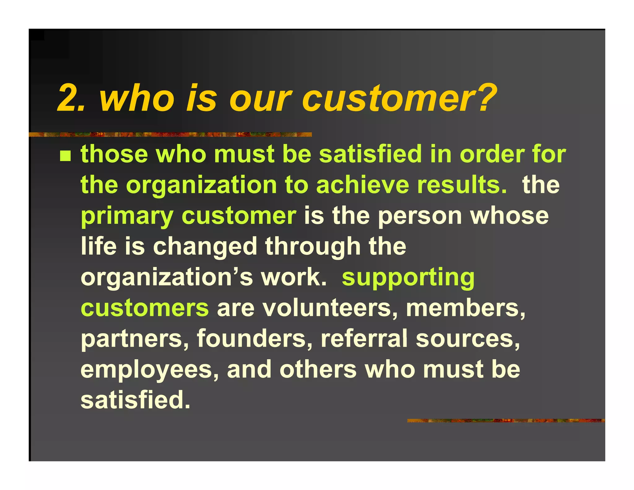 2. ho o r c stomer?
2 who is our customer?
 those who must be satisfied in order for
 the organization to achieve results. the
 primary customer is the person whose
 life is changed through the
 organization s work.
 organization’s work supporting
 customers are volunteers, members,
 partners, founders,
 partners founders referral sources
                             sources,
 employees, and others who must be
 satisfied.
 satisfied
 