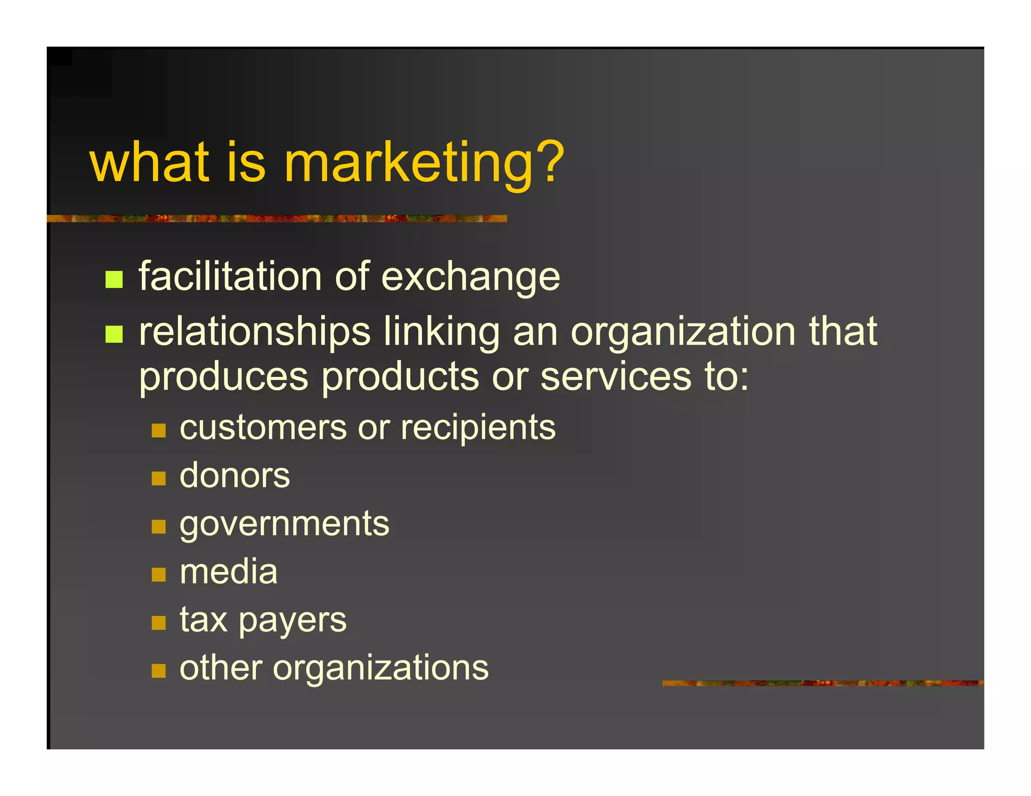 what is marketing?
 h ti      k ti ?
 facilitation of exchange
 relationships linking an organization that
             p       g      g
 produces products or services to:
   customers or recipients
   donors
   governments
   media
   tax payers
   other organizations
 