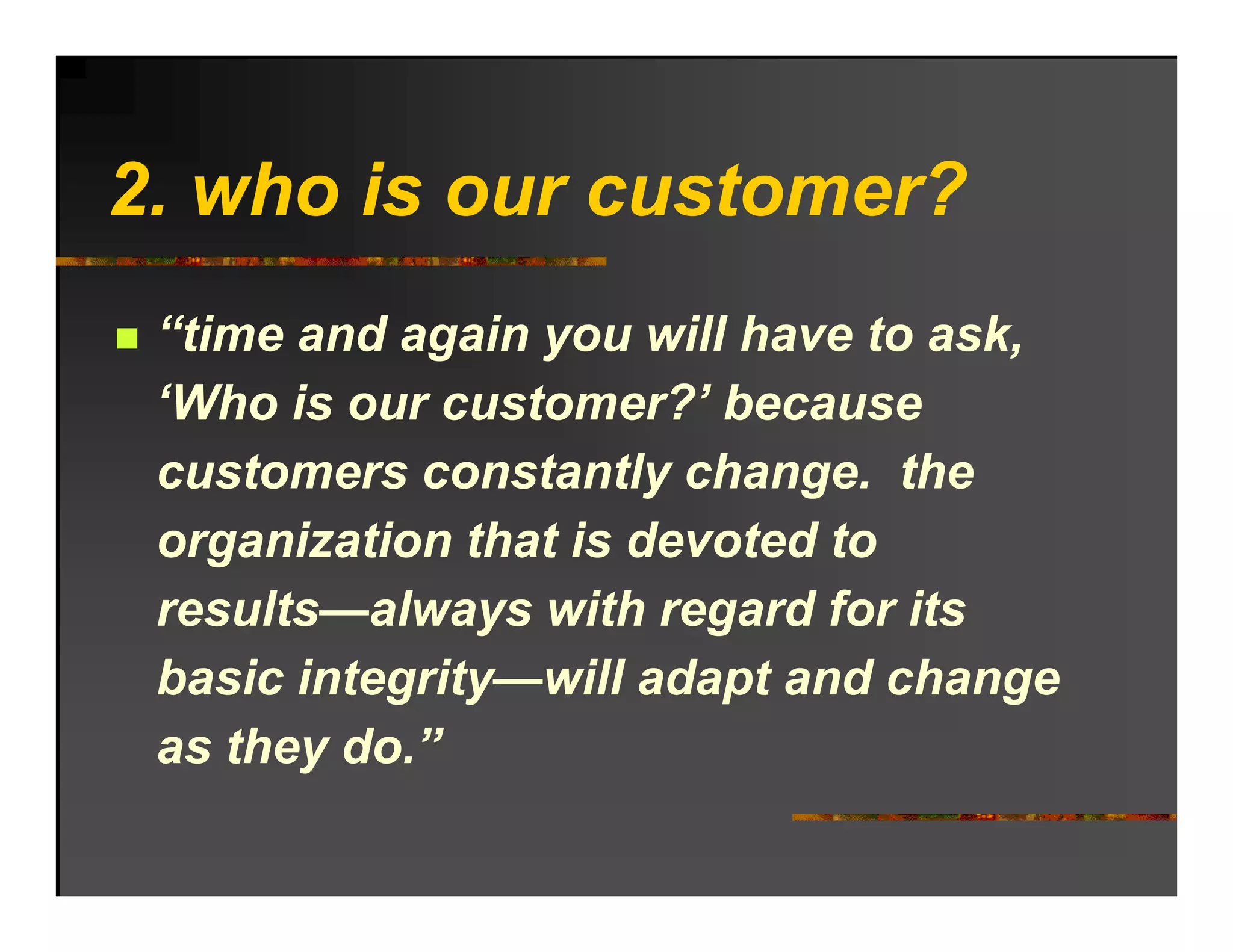 2. ho o r c stomer?
2 who is our customer?
 “time and again you will have to ask,
 ‘Who is our customer?’ because
  Who         customer?
 customers constantly change. the
 organization that is devoted to
 results—always with regard for its
 basic integrity—will adapt and change
 as they do.”
 