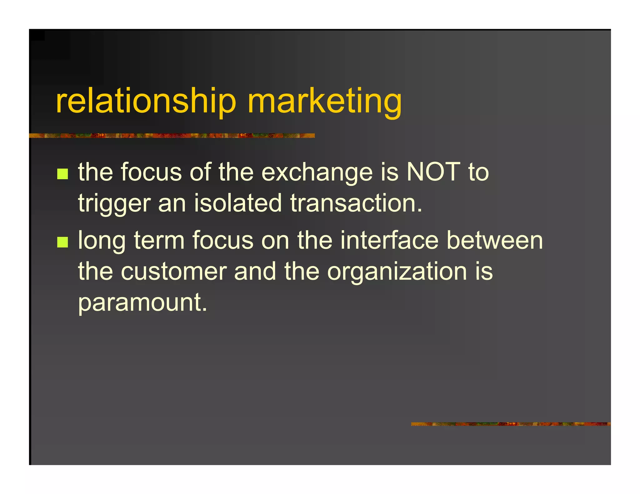 relationship marketing
  l ti   hi     k ti
 the focus of the exchange is NOT to
 trigger an isolated transaction.
    gg
 long term focus on the interface between
 the customer and the organization is
 paramount.
 