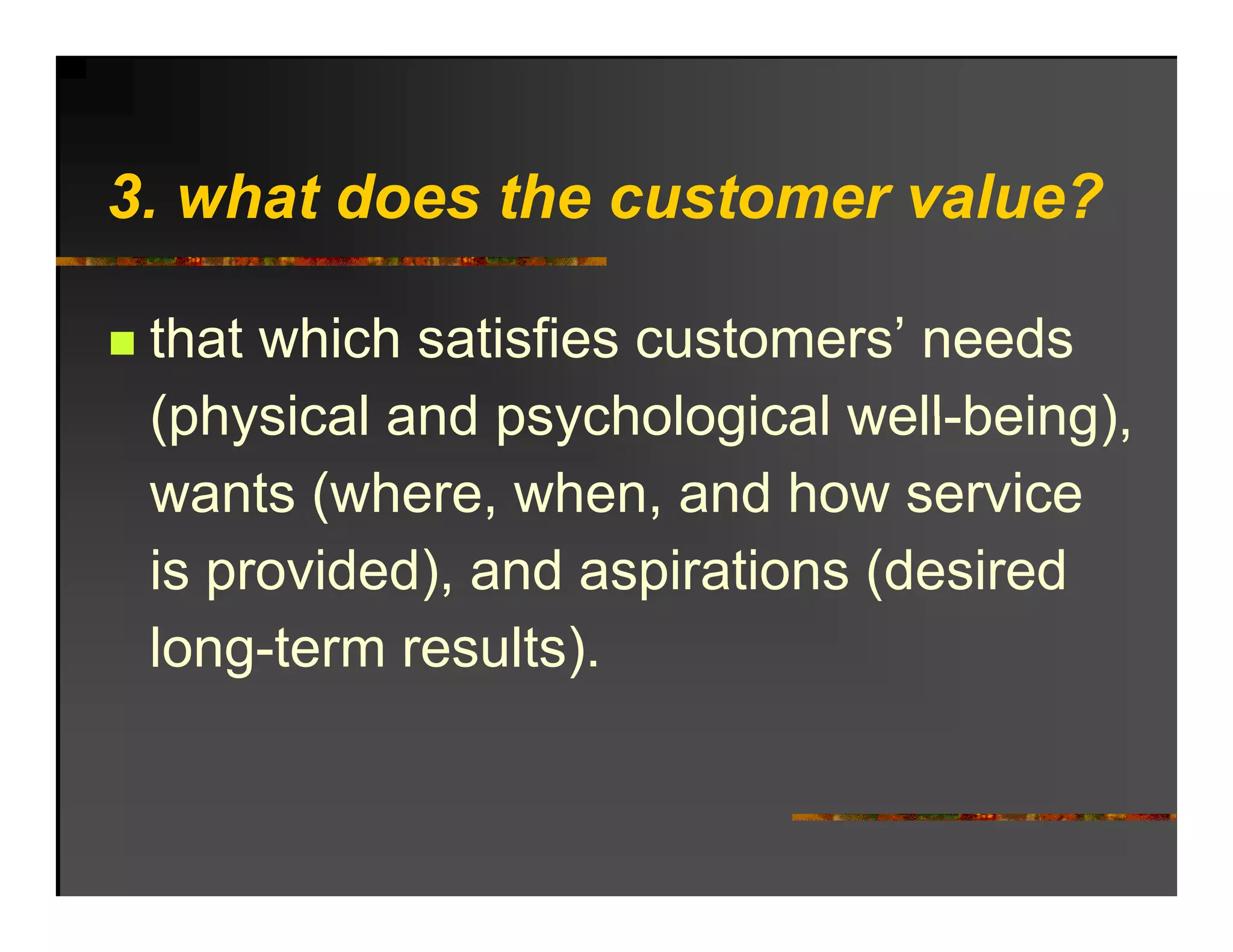 3. h t d
3 what does the customer value?
            th     t       l ?

 that which satisfies customers’ needs
 (physical and psychological well being)
                              well-being),
 wants (where, when, and how service
 is provided), and aspirations (desired
 long term results).
 long-term results)
 