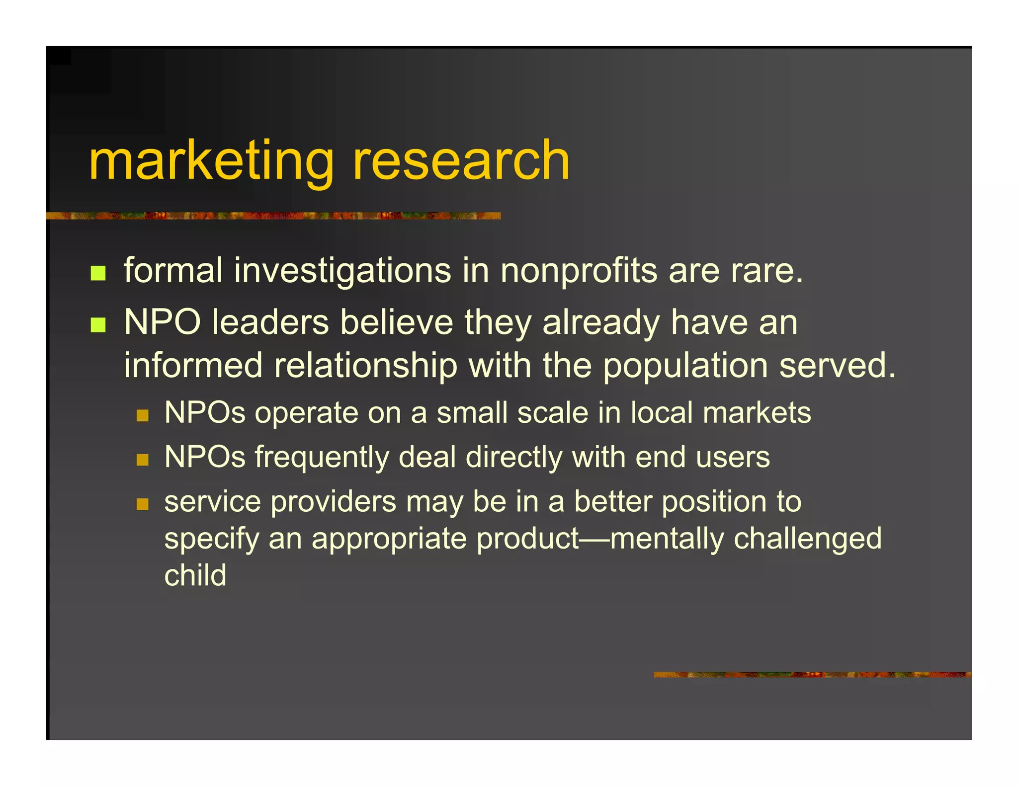 marketing research
   k ti          h
 formal investigations in nonprofits are rare.
 NPO leaders believe they already have an
 informed relationship with the population served.
   NPOs operate on a small scale in local markets
   NPOs frequently deal directly with end users
   service providers may be in a better position to
   specify an appropriate product—mentally challenged
   child
 