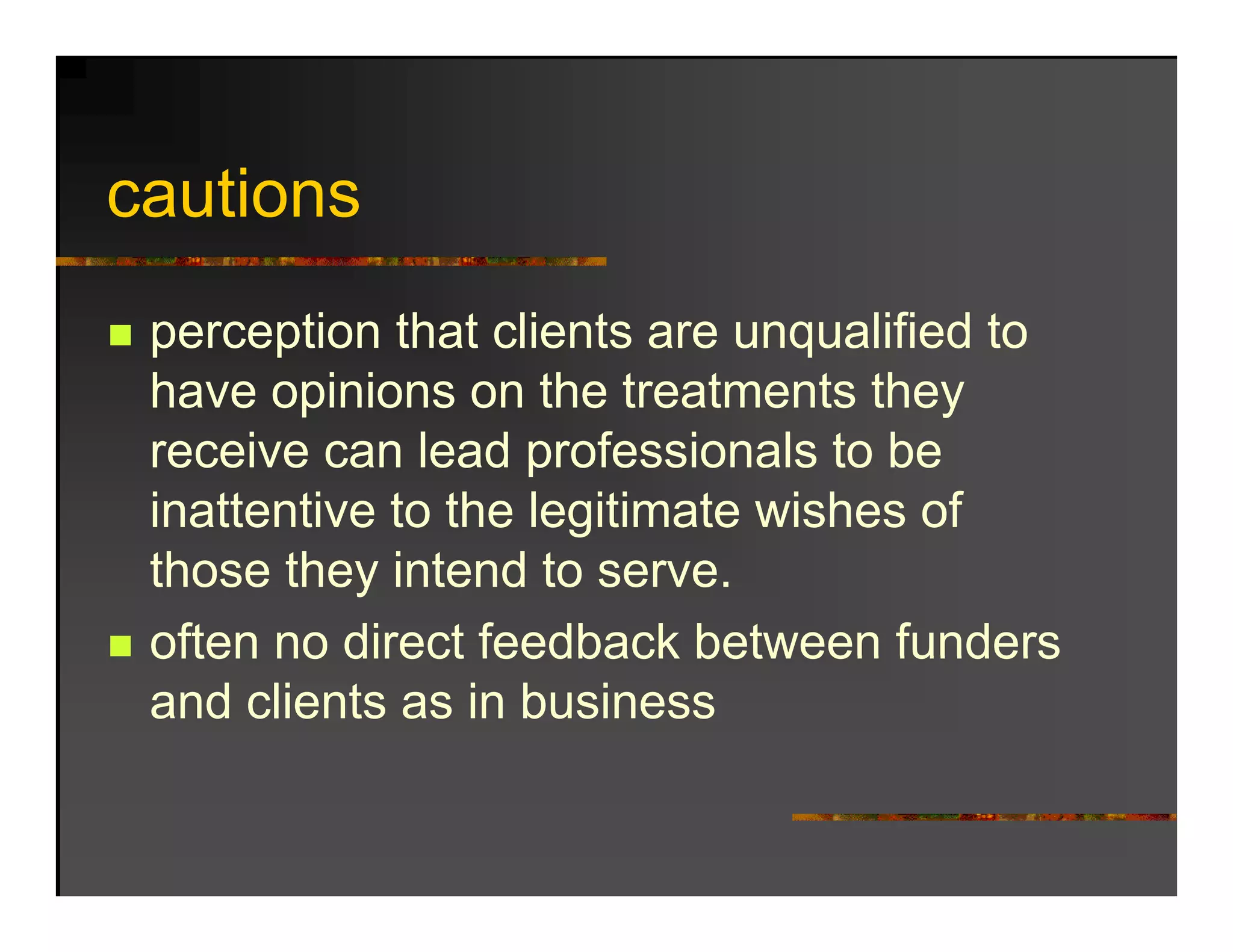 cautions
   ti
 perception that clients are unqualified to
 have opinions on the treatments they
        p                              y
 receive can lead professionals to be
 inattentive to the legitimate wishes of
                      g
 those they intend to serve.
 often no direct feedback between funders
 and clients as in business
 