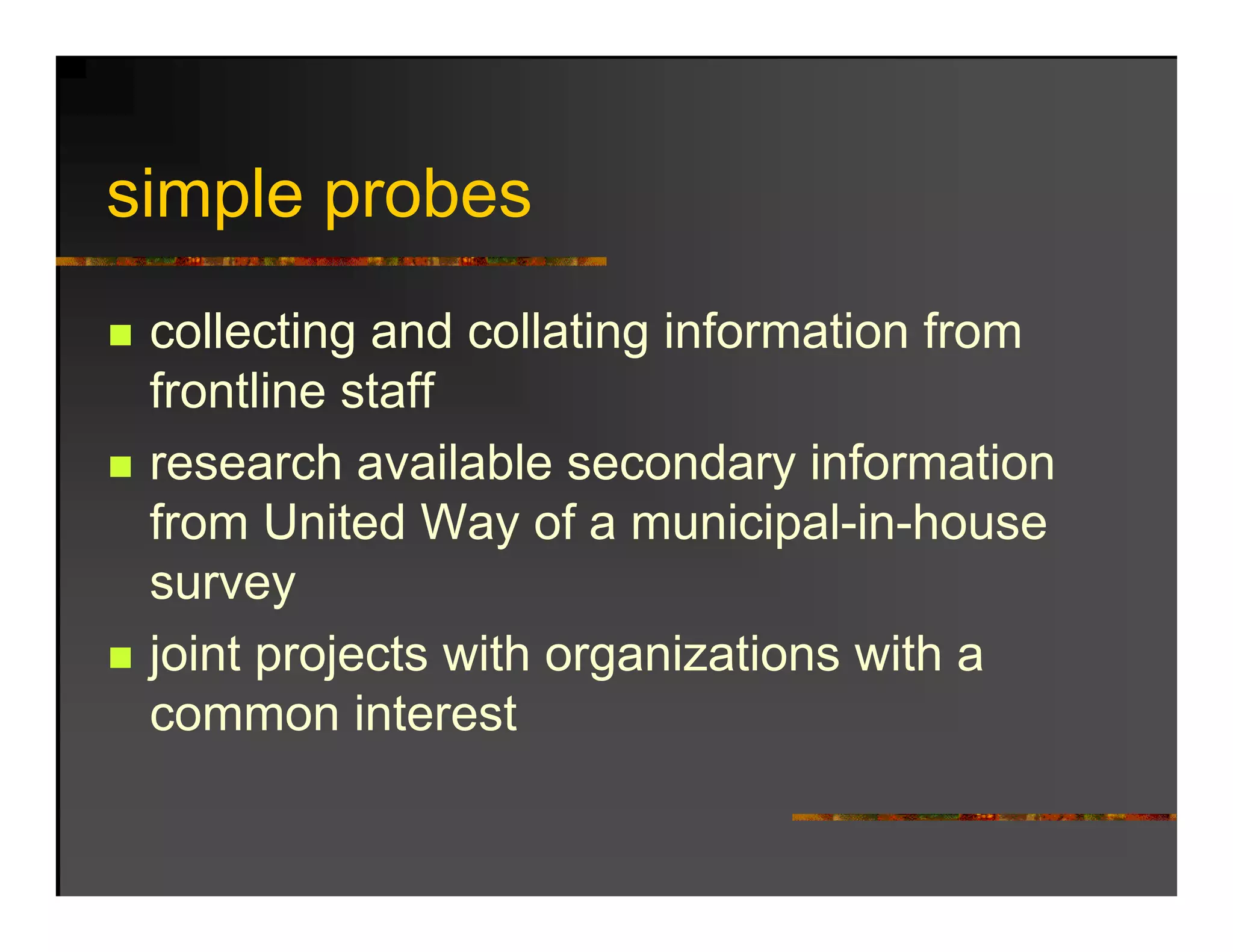 simple probes
 i l      b
 collecting and collating information from
 frontline staff
 research available secondary information
 from United Way of a municipal-in-house
                         municipal in house
 survey
 joint projects with organizations with a
 common interest
 