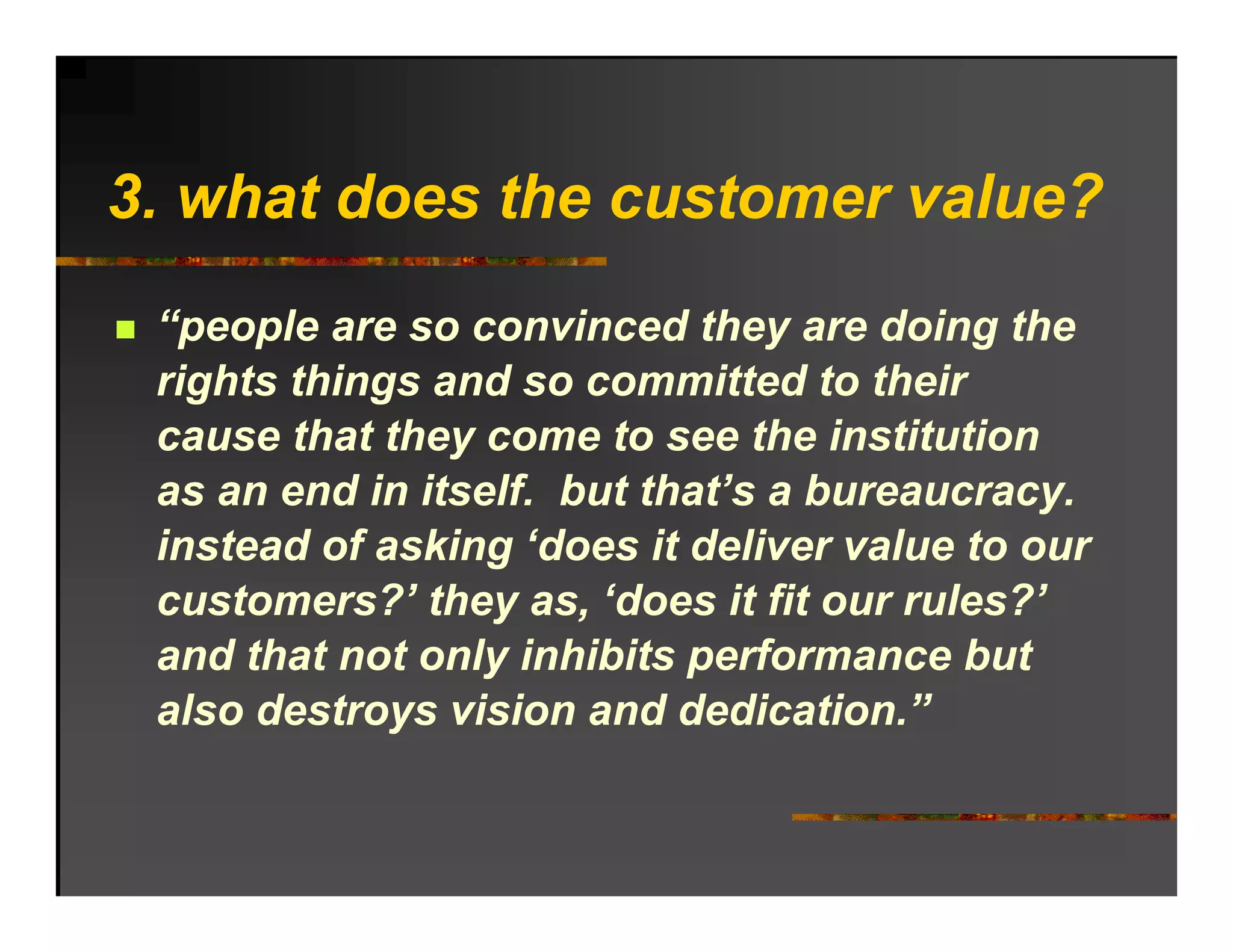 3. h t d
3 what does the customer value?
            th     t       l ?
 “people are so convinced they are doing the
 rights things and so committed to their
 cause that they come to see the institution
 as an end in itself. but that’s a bureaucracy.
 instead f ki ‘d
 i t d of asking ‘does it deliver value to our
                            d li       l t
 customers?’ they as, ‘does it fit our rules?’
 and that not only inhibits performance but
 also destroys vision and dedication.”
 