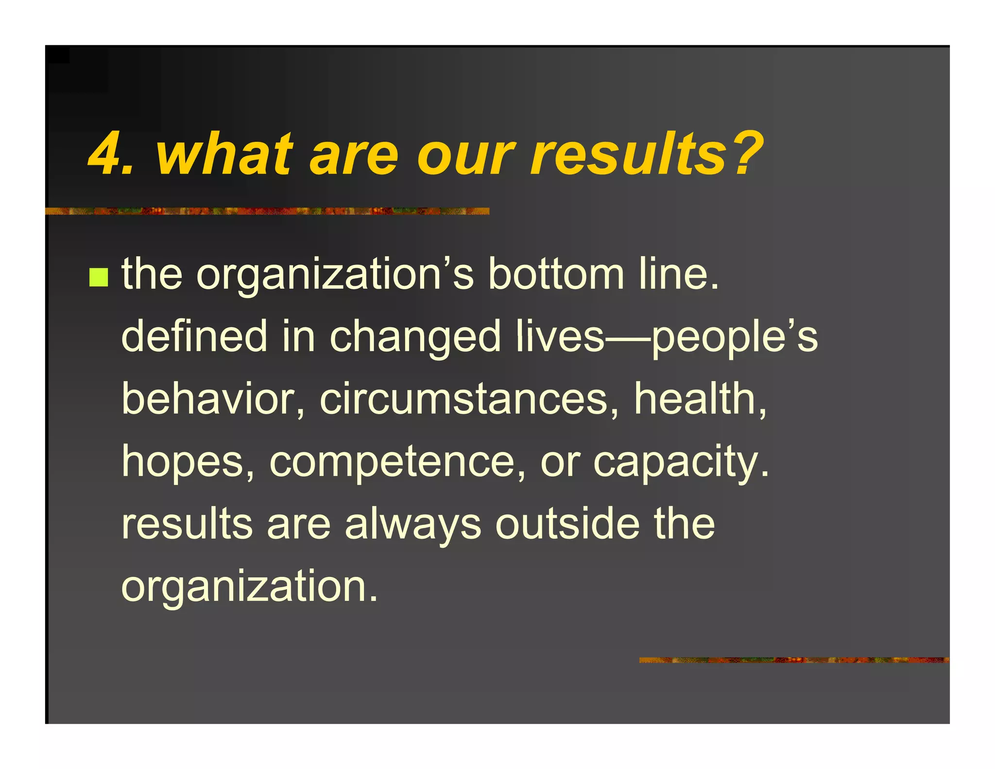 4. hat
4 what are our results?
           o r res lts?
 the organization’s bottom line.
 defined in changed lives people’s
                     lives—people s
 behavior, circumstances, health,
 hopes, competence, or capacity.
 results are always outside the
 organization.
 
