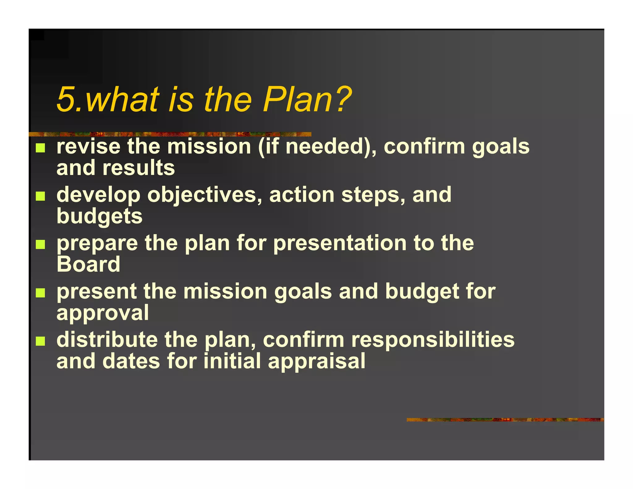 5.what is the Plan?
5 h t i th Pl ?
revise the mission (if needed), confirm goals
and results
develop objectives, action steps, and
budgets
prepare the plan for presentation to the
Board
present the mission goals and budget for
approval
distribute the plan, confirm responsibilities
               plan
and dates for initial appraisal
 