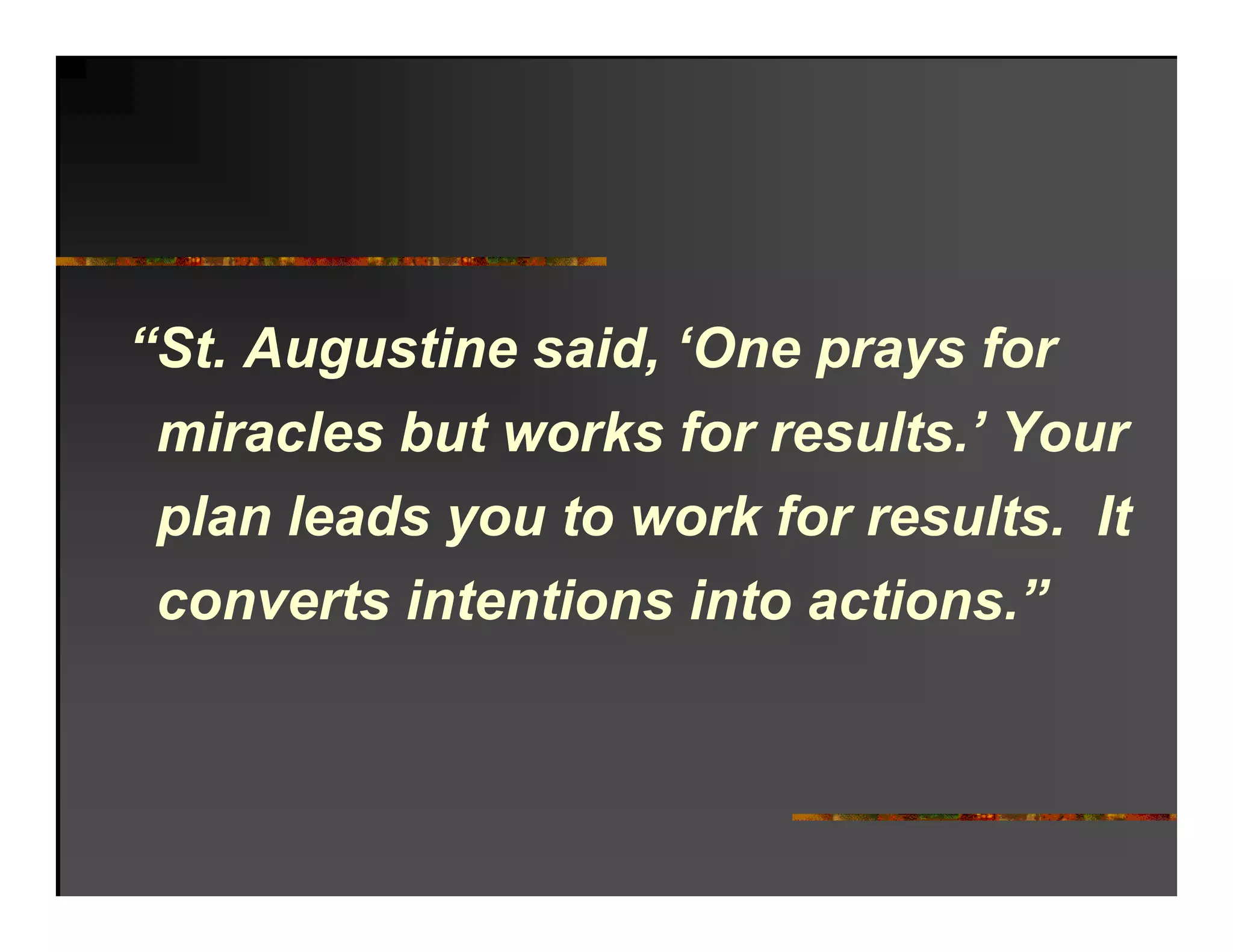 “St. Augustine said, ‘One prays for
 miracles but works for results.’ Your
   i   l b t      k f        lt ’ Y
 p a eads
 plan leads you to work for results. It
                     o   o esu ts t
 converts intentions into actions.”
 