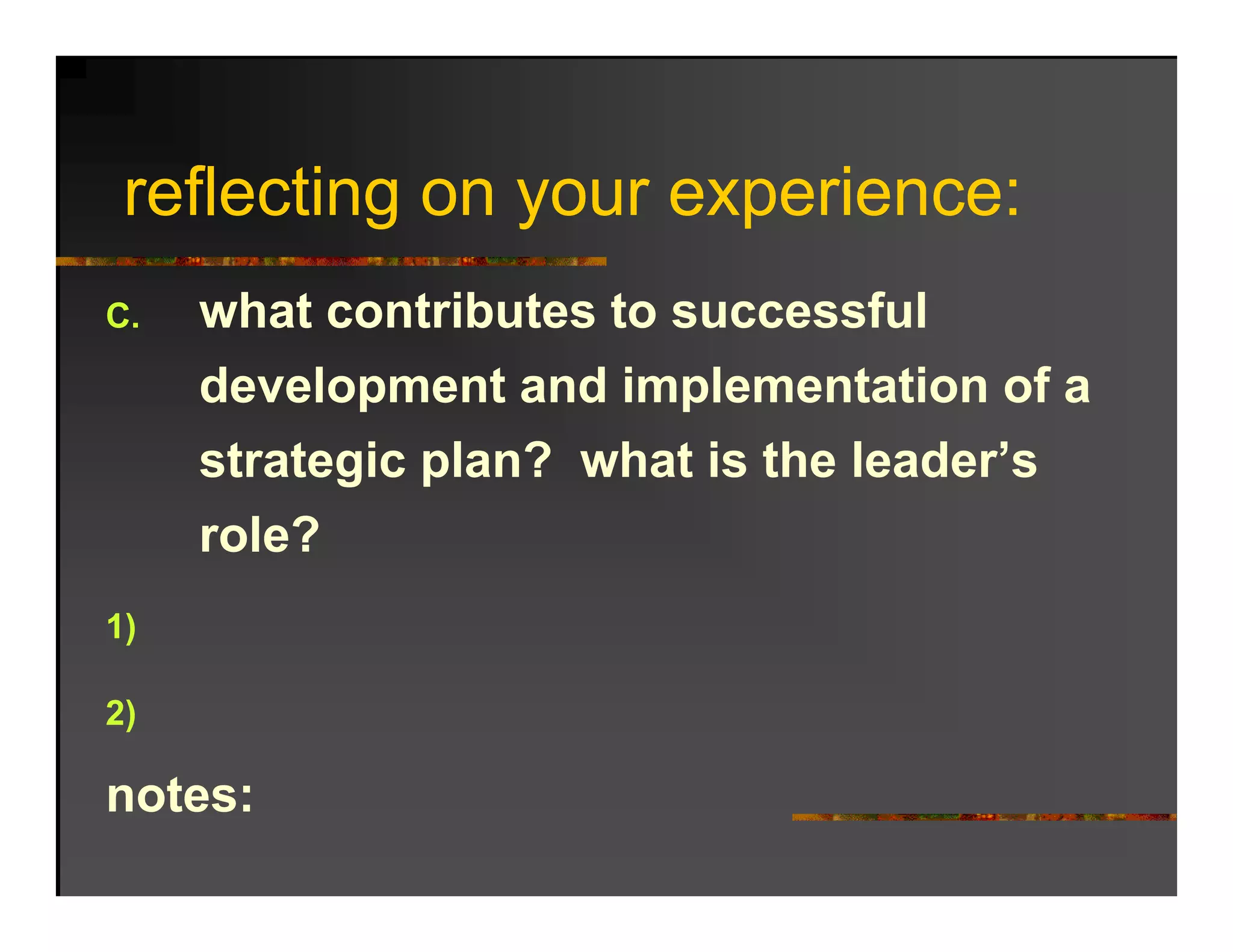 reflecting on your experience:
   fl ti                 i
C.   what contributes to successful
      h t    t ib t t           f l
     development and implementation of a
     strategic plan? what is the leader’s
     role?
1)

2)

notes:
 