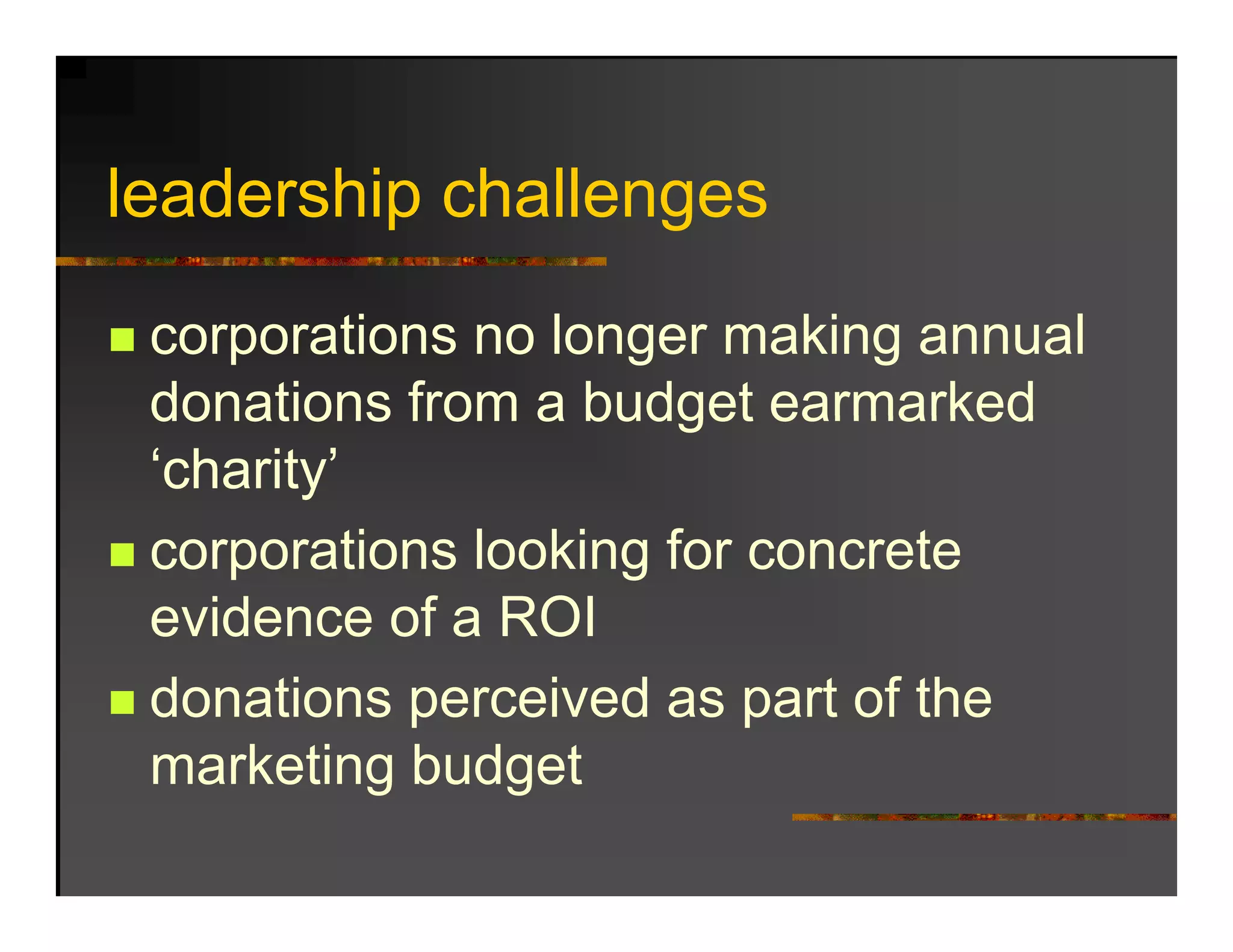 leadership h ll
l d hi challenges

 corporations no longer making annual
 donations from a budget earmarked
 ‘charity’
 corporations l ki f concrete
           ti looking for       t
 evidence of a ROI
 donations perceived as part of the
 marketing budget
 
