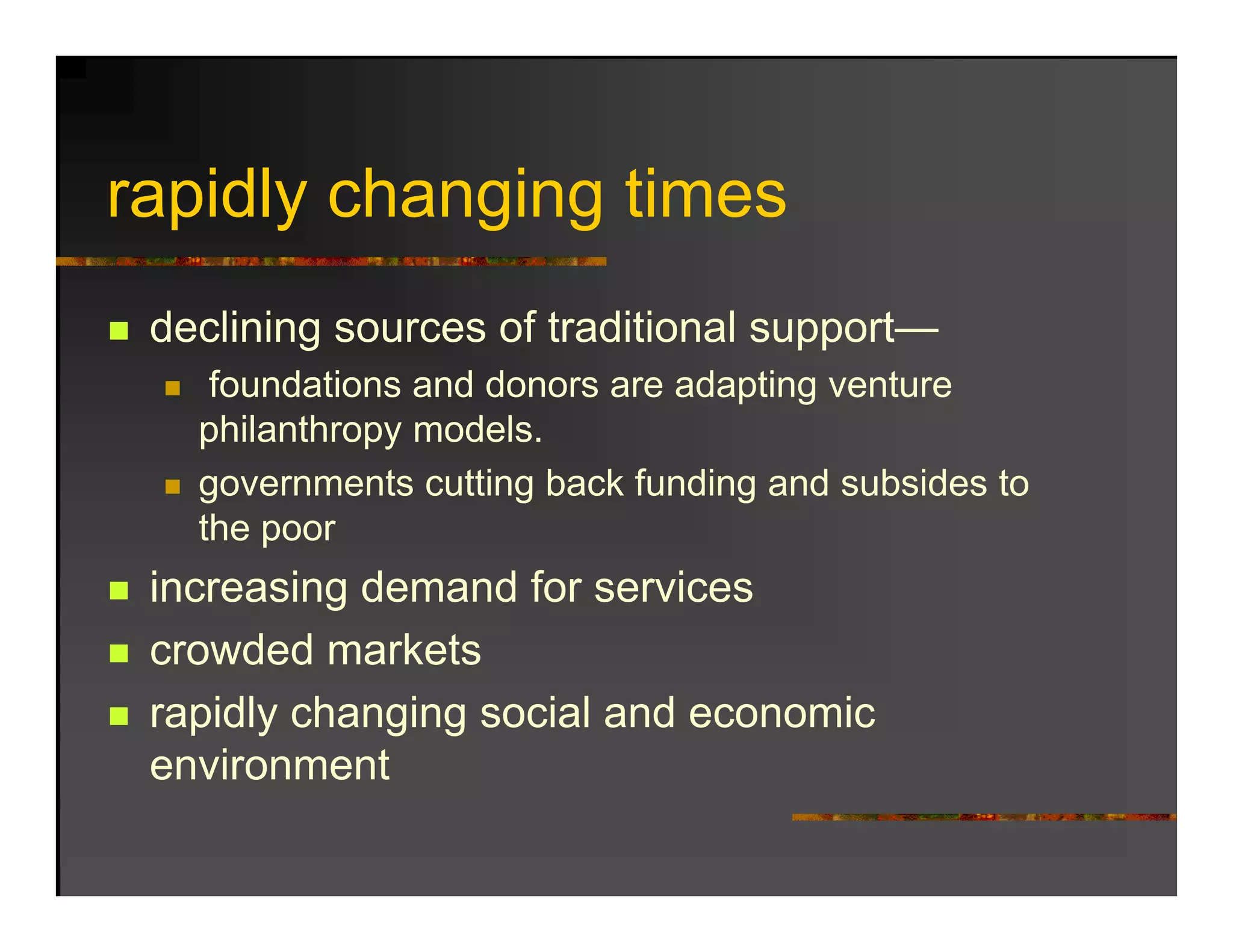 rapidly changing ti
   idl h     i times
 declining sources of traditional support—
    foundations and donors are adapting venture
   philanthropy models.
     hil th        d l
   governments cutting back funding and subsides to
   the poor
 increasing demand for services
 crowded markets
 rapidly changing social and economic
 environment
 