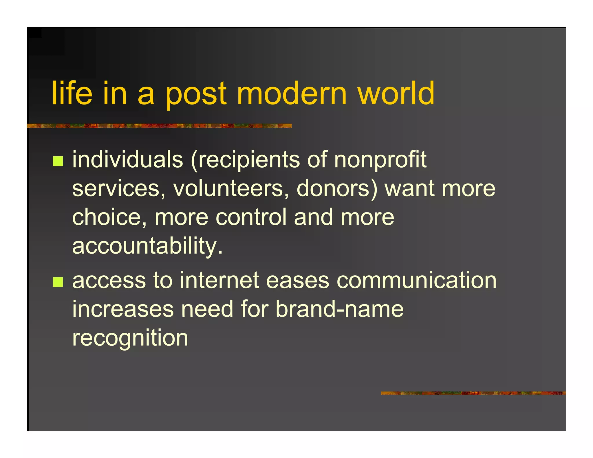 life in
lif i a post modern world
           t   d       ld
 individuals (recipients of nonprofit
 services, volunteers, donors) want more
                               )
 choice, more control and more
 accountability.
               y
 access to internet eases communication
 increases need for brand-name
                     brand name
 recognition
 