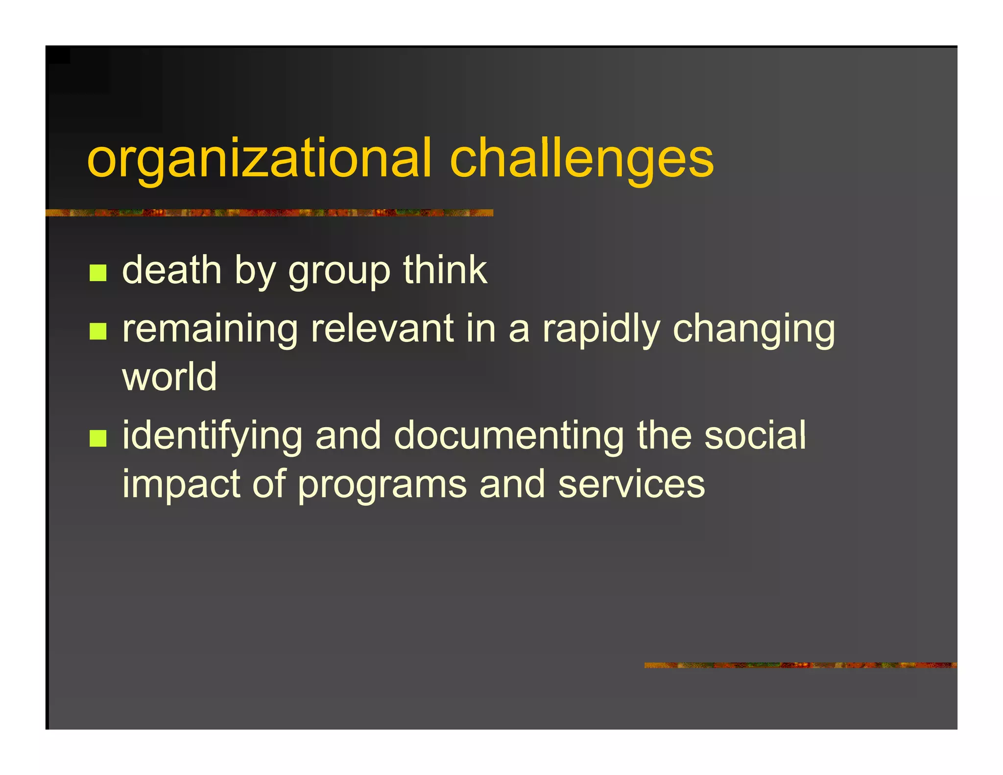 organizational challenges
     i ti    l h ll
 death by group think
 remaining relevant in a rapidly changing
 world
 identifying and documenting the social
 impact of programs and services
 