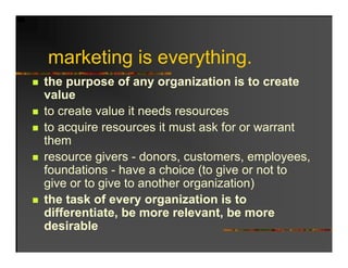 marketing is everything.
the purpose of any organization is to create
value
to create value it needs resources
to acquire resources it must ask for or warrant
them
resource givers - donors, customers, employees,
foundations - have a choice (to give or not to
give or to give to another organization)
the task of every organization is to
differentiate, be more relevant, be more
              ,                  ,
desirable
 