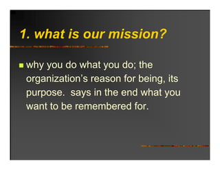 1. hat o r
1 what is our mission?

 why you do what you do; the
 organization’s reason for being, its
 pu pose
 purpose. says in t e e d what you
                   the end    at
 want to be remembered for.
 