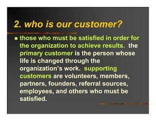 2. ho o r c stomer?
2 who is our customer?
 those who must be satisfied in order for
 the organization to achieve results. the
 primary customer is the person whose
 life is changed through the
 organization s work.
 organization’s work supporting
 customers are volunteers, members,
 partners, founders,
 partners founders referral sources
                             sources,
 employees, and others who must be
 satisfied.
 satisfied
 