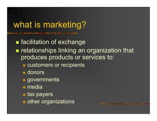 what is marketing?
 h ti      k ti ?
 facilitation of exchange
 relationships linking an organization that
             p       g      g
 produces products or services to:
   customers or recipients
   donors
   governments
   media
   tax payers
   other organizations
 