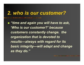 2. ho o r c stomer?
2 who is our customer?
 “time and again you will have to ask,
 ‘Who is our customer?’ because
  Who         customer?
 customers constantly change. the
 organization that is devoted to
 results—always with regard for its
 basic integrity—will adapt and change
 as they do.”
 