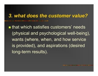 3. h t d
3 what does the customer value?
            th     t       l ?

 that which satisfies customers’ needs
 (physical and psychological well being)
                              well-being),
 wants (where, when, and how service
 is provided), and aspirations (desired
 long term results).
 long-term results)
 