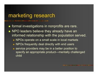marketing research
   k ti          h
 formal investigations in nonprofits are rare.
 NPO leaders believe they already have an
 informed relationship with the population served.
   NPOs operate on a small scale in local markets
   NPOs frequently deal directly with end users
   service providers may be in a better position to
   specify an appropriate product—mentally challenged
   child
 