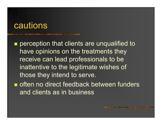 cautions
   ti
 perception that clients are unqualified to
 have opinions on the treatments they
        p                              y
 receive can lead professionals to be
 inattentive to the legitimate wishes of
                      g
 those they intend to serve.
 often no direct feedback between funders
 and clients as in business
 