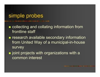 simple probes
 i l      b
 collecting and collating information from
 frontline staff
 research available secondary information
 from United Way of a municipal-in-house
                         municipal in house
 survey
 joint projects with organizations with a
 common interest
 