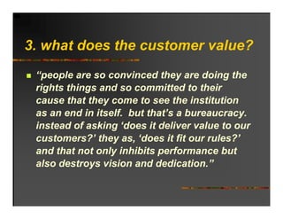 3. h t d
3 what does the customer value?
            th     t       l ?
 “people are so convinced they are doing the
 rights things and so committed to their
 cause that they come to see the institution
 as an end in itself. but that’s a bureaucracy.
 instead f ki ‘d
 i t d of asking ‘does it deliver value to our
                            d li       l t
 customers?’ they as, ‘does it fit our rules?’
 and that not only inhibits performance but
 also destroys vision and dedication.”
 