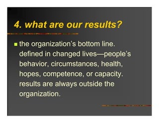 4. hat
4 what are our results?
           o r res lts?
 the organization’s bottom line.
 defined in changed lives people’s
                     lives—people s
 behavior, circumstances, health,
 hopes, competence, or capacity.
 results are always outside the
 organization.
 