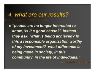 4. hat
4 what are o r res lts?
           our results?
 “people are no longer interested to
 know, ‘Is it a good cause?’ instead
         Is          cause?
 they ask, ‘what is being achieved? Is
 this a responsible organization worthy
 of my investment? what difference is
 being made in society, in this
 community, in the life of individuals.”
 