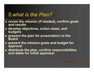 5.what is the Plan?
5 h t i th Pl ?
revise the mission (if needed), confirm goals
and results
develop objectives, action steps, and
budgets
prepare the plan for presentation to the
Board
present the mission goals and budget for
approval
distribute the plan, confirm responsibilities
               plan
and dates for initial appraisal
 