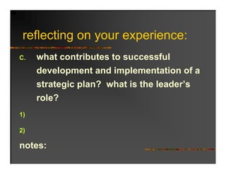 reflecting on your experience:
   fl ti                 i
C.   what contributes to successful
      h t    t ib t t           f l
     development and implementation of a
     strategic plan? what is the leader’s
     role?
1)

2)

notes:
 