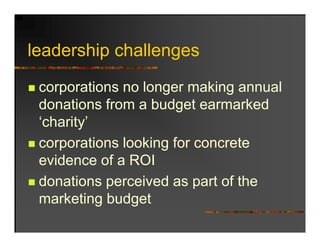 leadership h ll
l d hi challenges

 corporations no longer making annual
 donations from a budget earmarked
 ‘charity’
 corporations l ki f concrete
           ti looking for       t
 evidence of a ROI
 donations perceived as part of the
 marketing budget
 