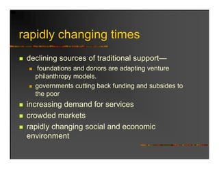 rapidly changing ti
   idl h     i times
 declining sources of traditional support—
    foundations and donors are adapting venture
   philanthropy models.
     hil th        d l
   governments cutting back funding and subsides to
   the poor
 increasing demand for services
 crowded markets
 rapidly changing social and economic
 environment
 
