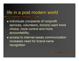 life in
lif i a post modern world
           t   d       ld
 individuals (recipients of nonprofit
 services, volunteers, donors) want more
                               )
 choice, more control and more
 accountability.
               y
 access to internet eases communication
 increases need for brand-name
                     brand name
 recognition
 
