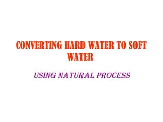 CONVERTING HARD WATER TO SOFT 
WATER 
USING NATURAL PROCESS 
 