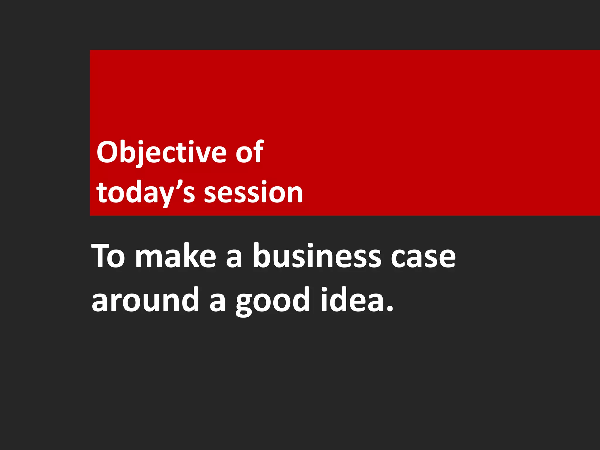 Objective of 
today’s session 
To make a business case 
around a good idea. 
 