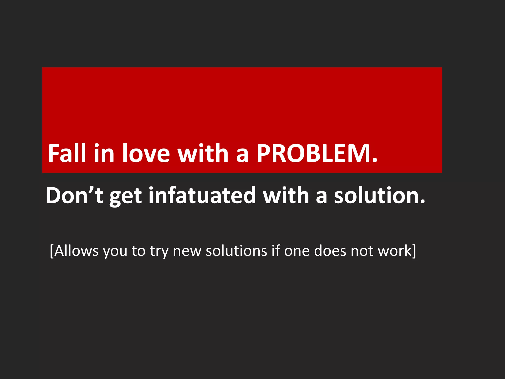 Fall in love with a PROBLEM. 
Don’t get infatuated with a solution. 
[Allows you to try new solutions if one does not work] 
 