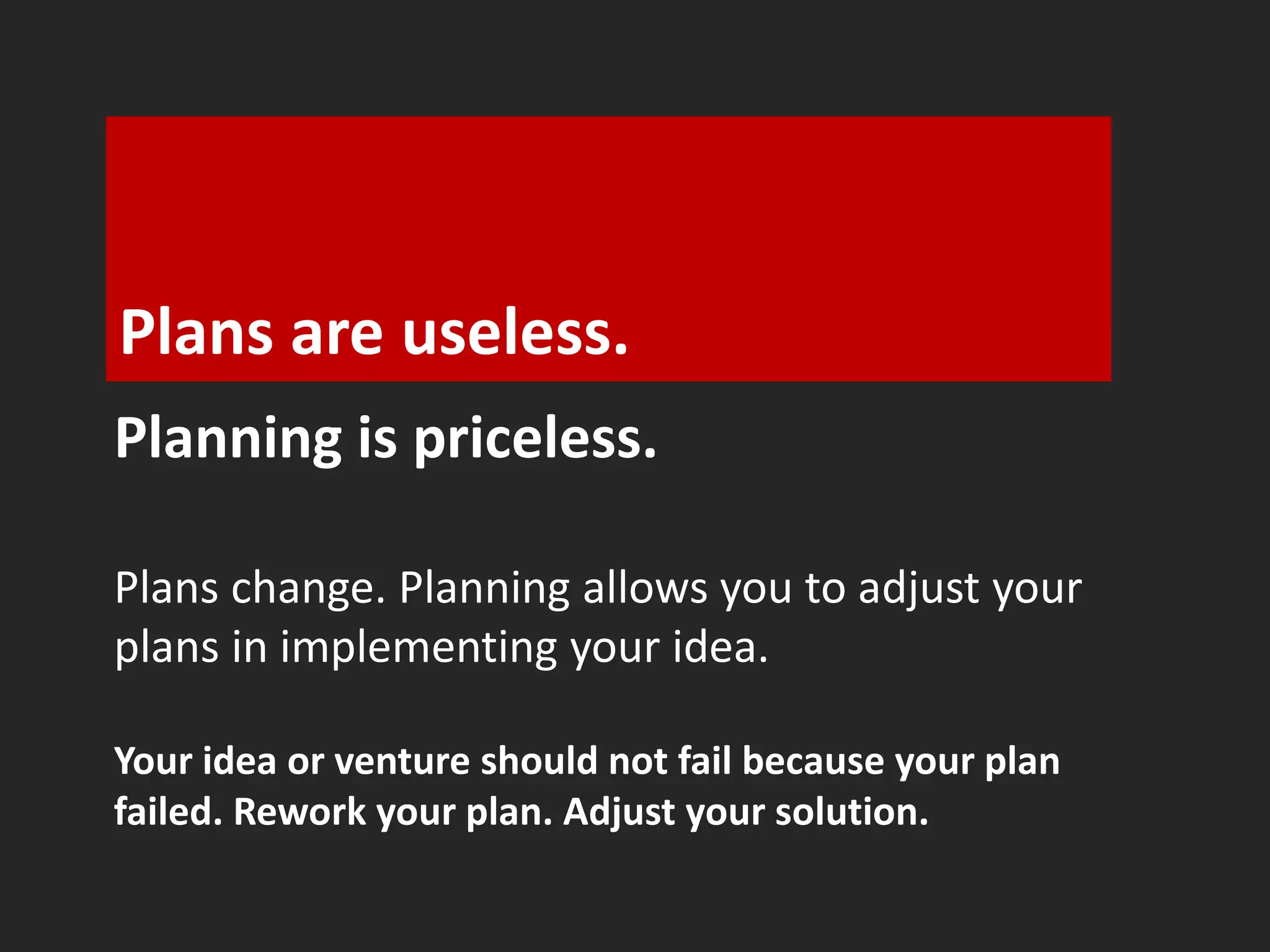 Plans are useless. 
Planning is priceless. 
Plans change. Planning allows you to adjust your 
plans in implementing your idea. 
Your idea or venture should not fail because your plan 
failed. Rework your plan. Adjust your solution. 
 