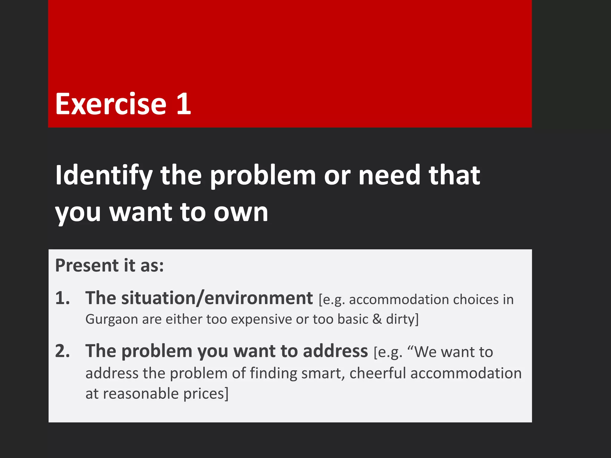 Exercise 1 
Identify the problem or need that 
you want to own 
Present it as: 
1. The situation/environment [e.g. accommodation choices in 
Gurgaon are either too expensive or too basic & dirty] 
2. The problem you want to address [e.g. “We want to 
address the problem of finding smart, cheerful accommodation 
at reasonable prices] 
 