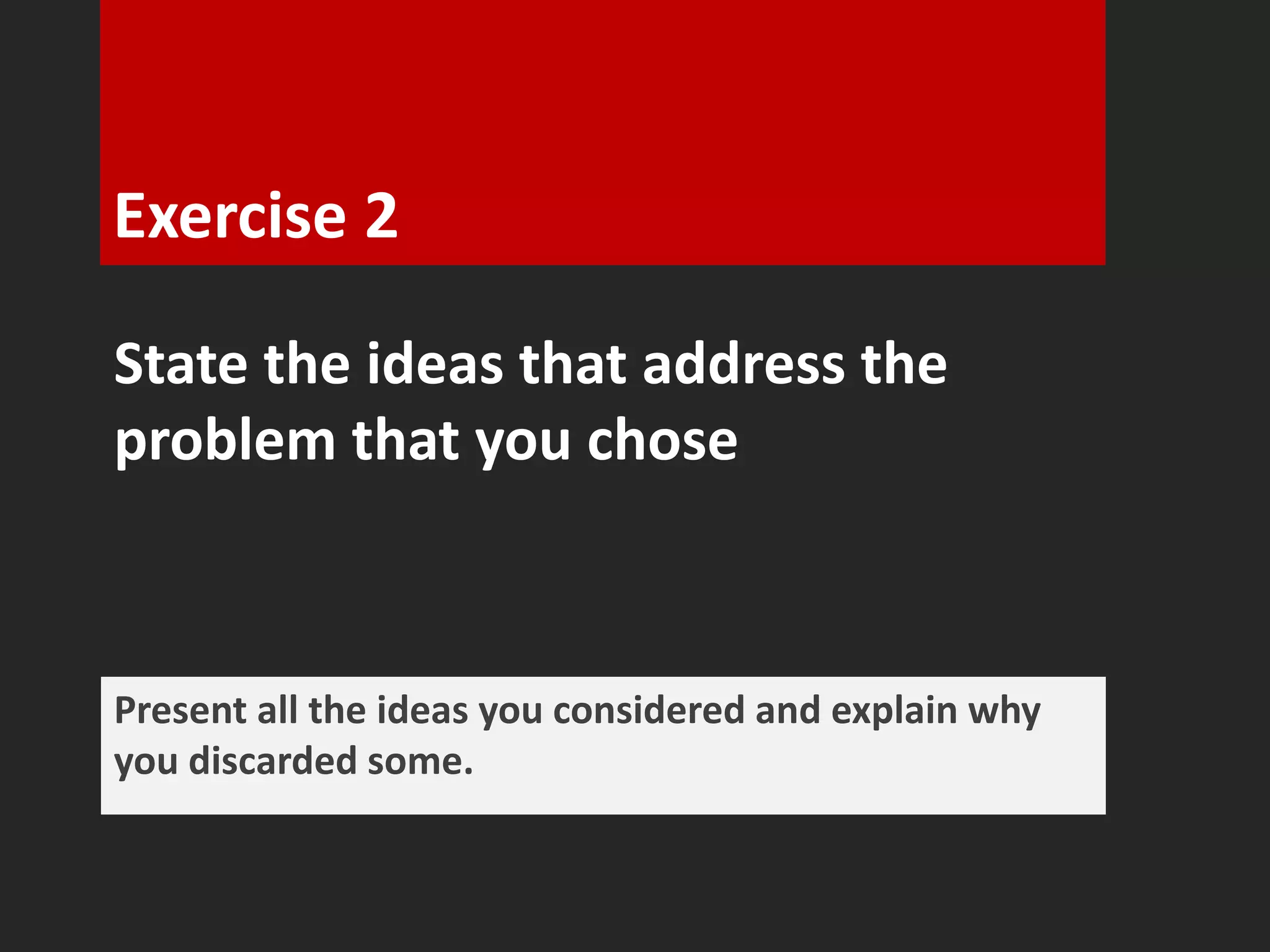 Exercise 2 
State the ideas that address the 
problem that you chose 
Present all the ideas you considered and explain why 
you discarded some. 
 