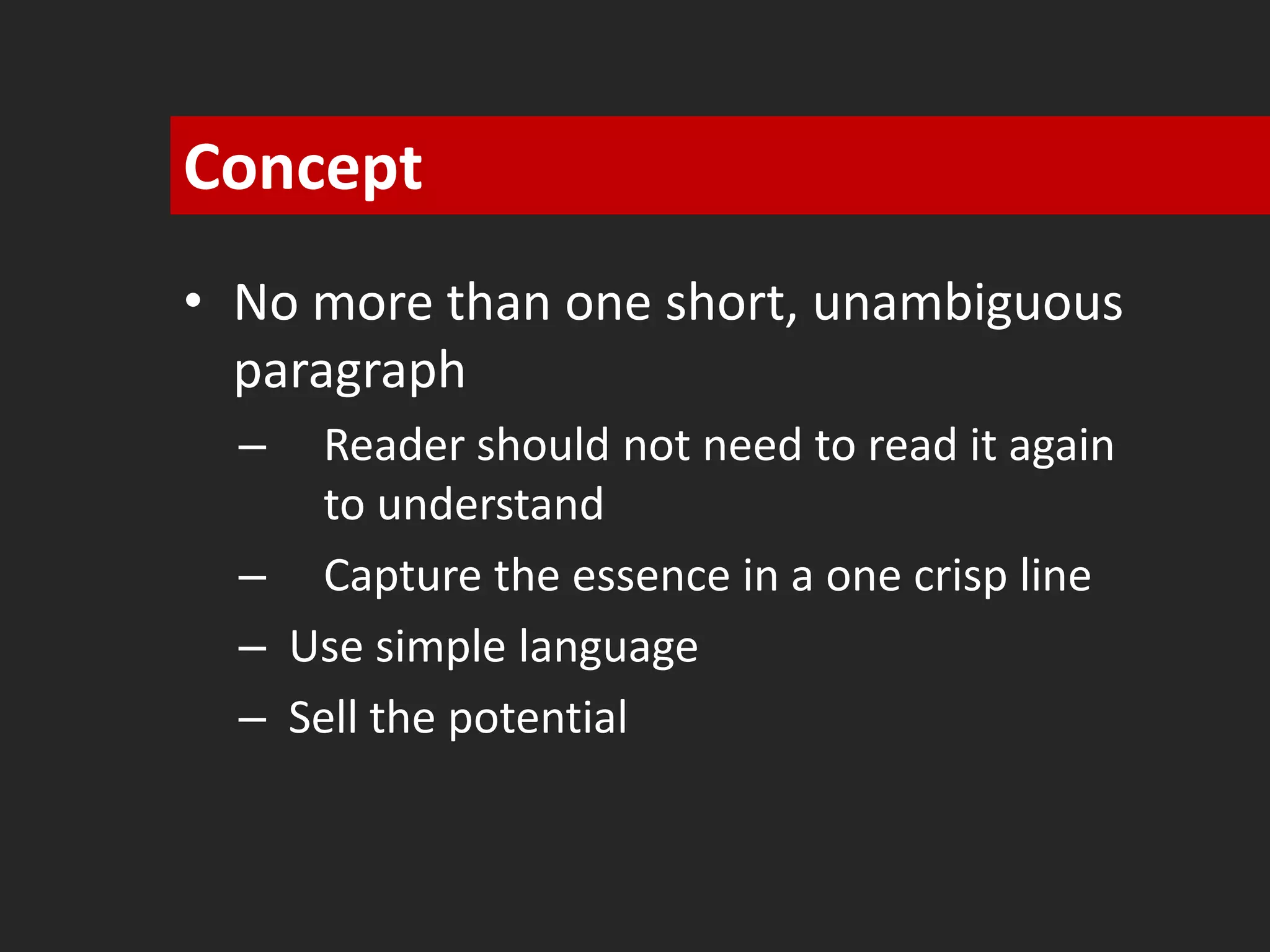 Concept 
• No more than one short, unambiguous 
paragraph 
– Reader should not need to read it again 
to understand 
– Capture the essence in a one crisp line 
– Use simple language 
– Sell the potential 
 