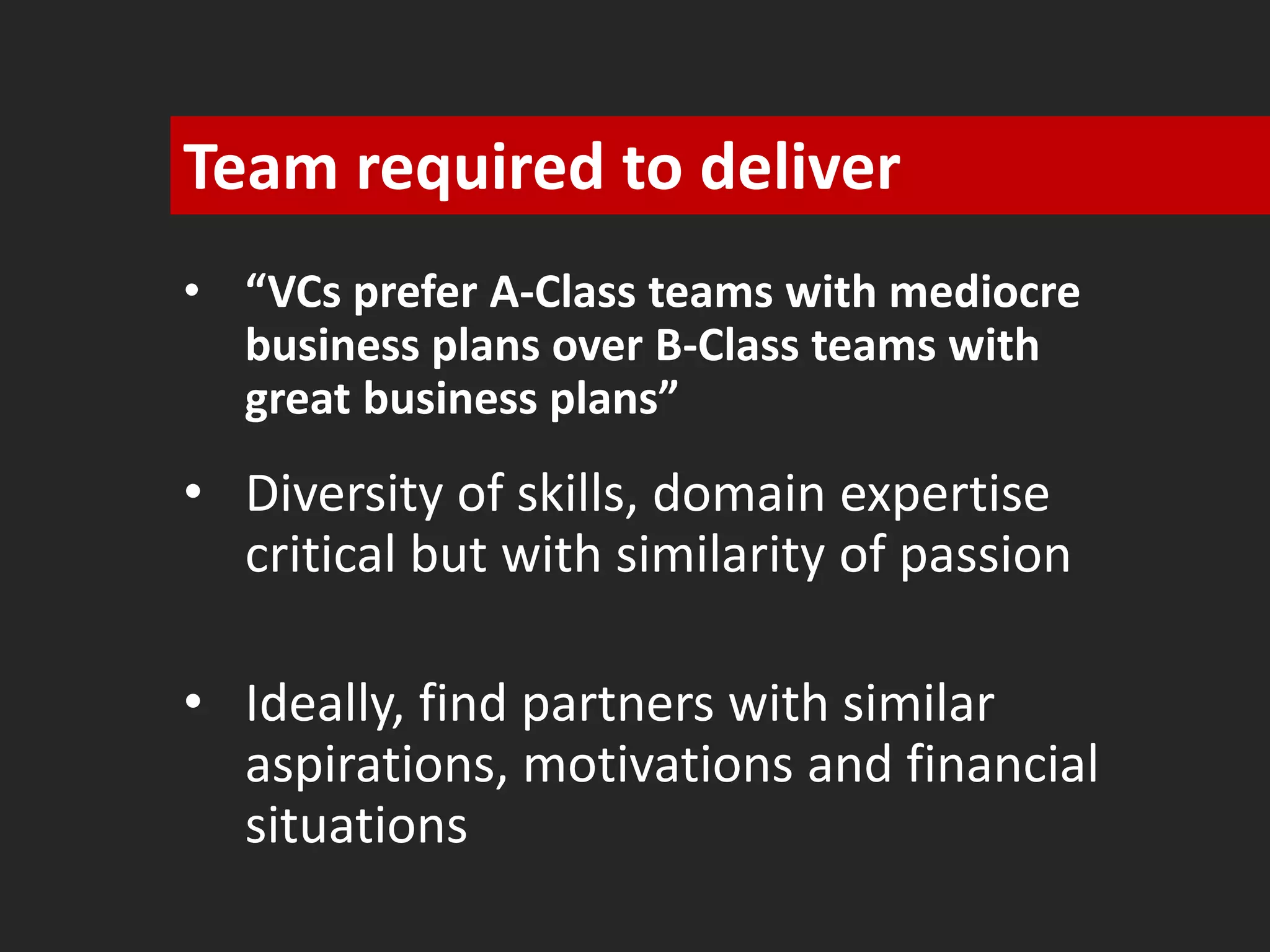 Team required to deliver 
• “VCs prefer A-Class teams with mediocre 
business plans over B-Class teams with 
great business plans” 
• Diversity of skills, domain expertise 
critical but with similarity of passion 
• Ideally, find partners with similar 
aspirations, motivations and financial 
situations 
 