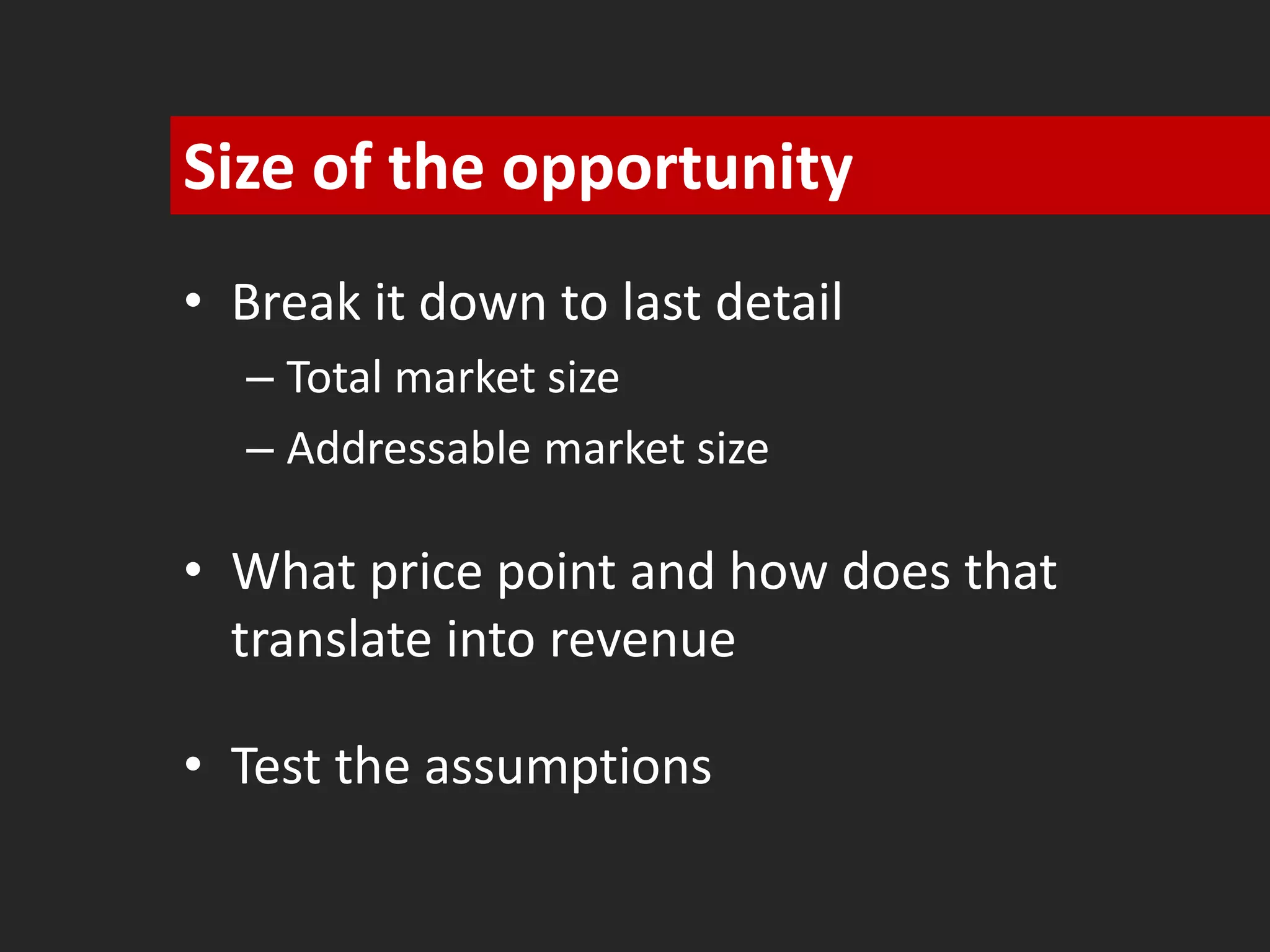 Size of the opportunity 
• Break it down to last detail 
– Total market size 
– Addressable market size 
• What price point and how does that 
translate into revenue 
• Test the assumptions 
 