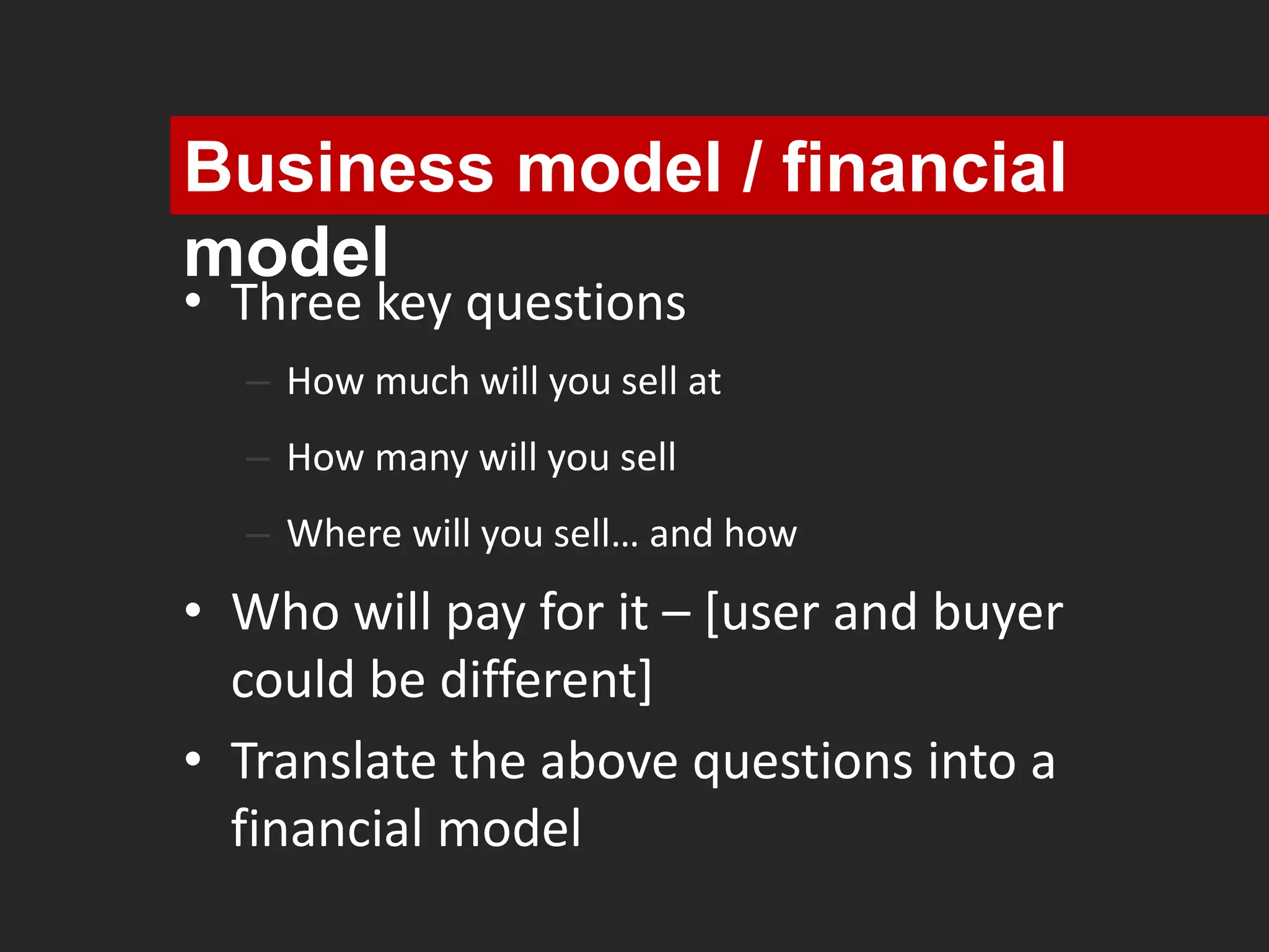 Business model / financial 
model 
• Three key questions 
– How much will you sell at 
– How many will you sell 
– Where will you sell… and how 
• Who will pay for it – [user and buyer 
could be different] 
• Translate the above questions into a 
financial model 
 