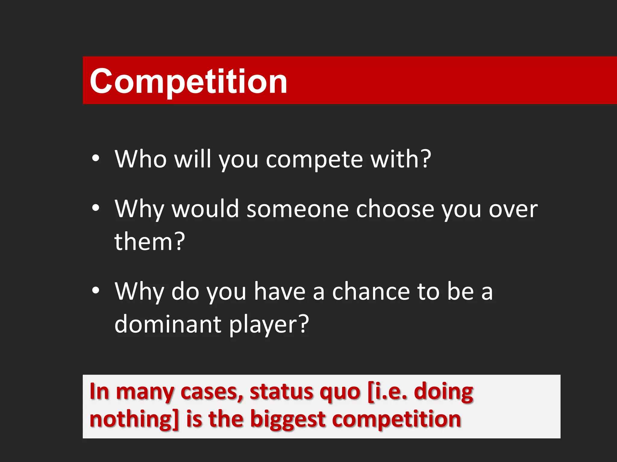 Competition 
• Who will you compete with? 
• Why would someone choose you over 
them? 
• Why do you have a chance to be a 
dominant player? 
In many cases, status quo [i.e. doing 
nothing] is the biggest competition 
 