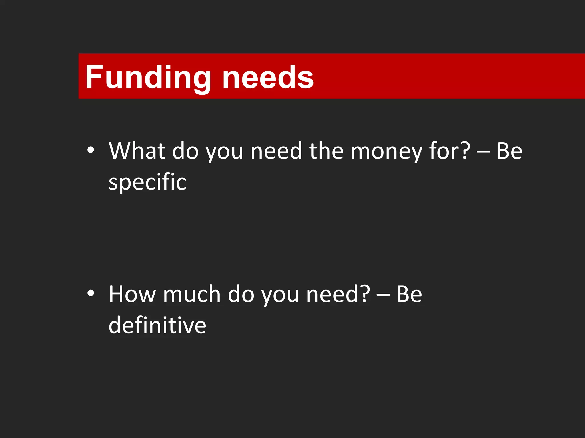 Funding needs 
• What do you need the money for? – Be 
specific 
• How much do you need? – Be 
definitive 
 