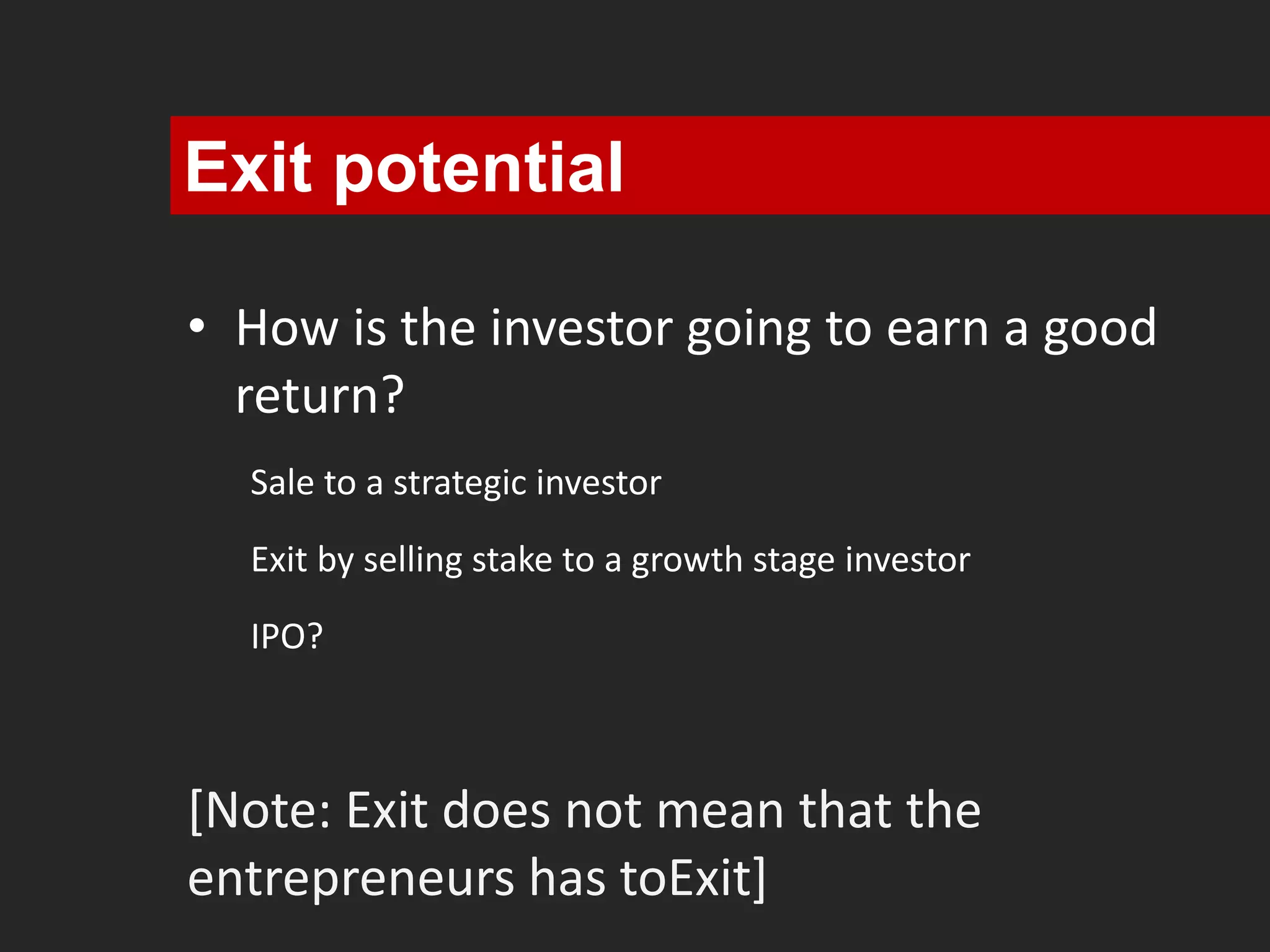 Exit potential 
• How is the investor going to earn a good 
return? 
Sale to a strategic investor 
Exit by selling stake to a growth stage investor 
IPO? 
[Note: Exit does not mean that the 
entrepreneurs has toExit] 
 