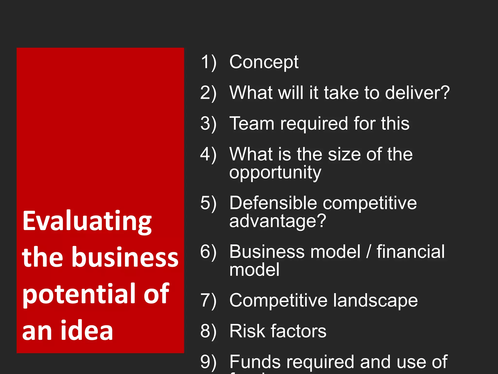 Evaluating 
the business 
potential of 
an idea 
1) Concept 
2) What will it take to deliver? 
3) Team required for this 
4) What is the size of the 
opportunity 
5) Defensible competitive 
advantage? 
6) Business model / financial 
model 
7) Competitive landscape 
8) Risk factors 
9) Funds required and use of 
funds 
 