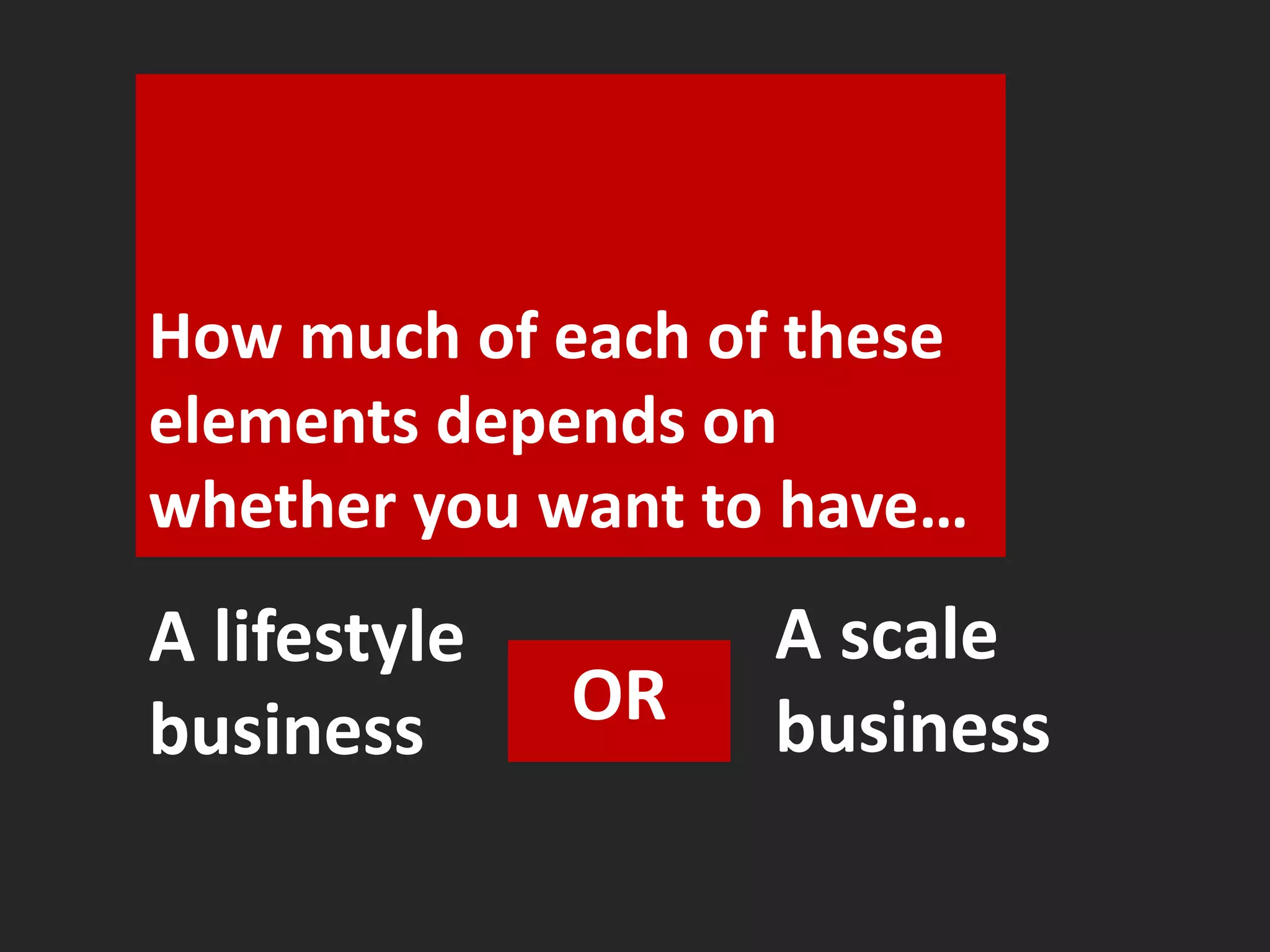 How much of each of these 
elements depends on 
whether you want to have… 
A lifestyle 
business OR 
A scale 
business 
 
