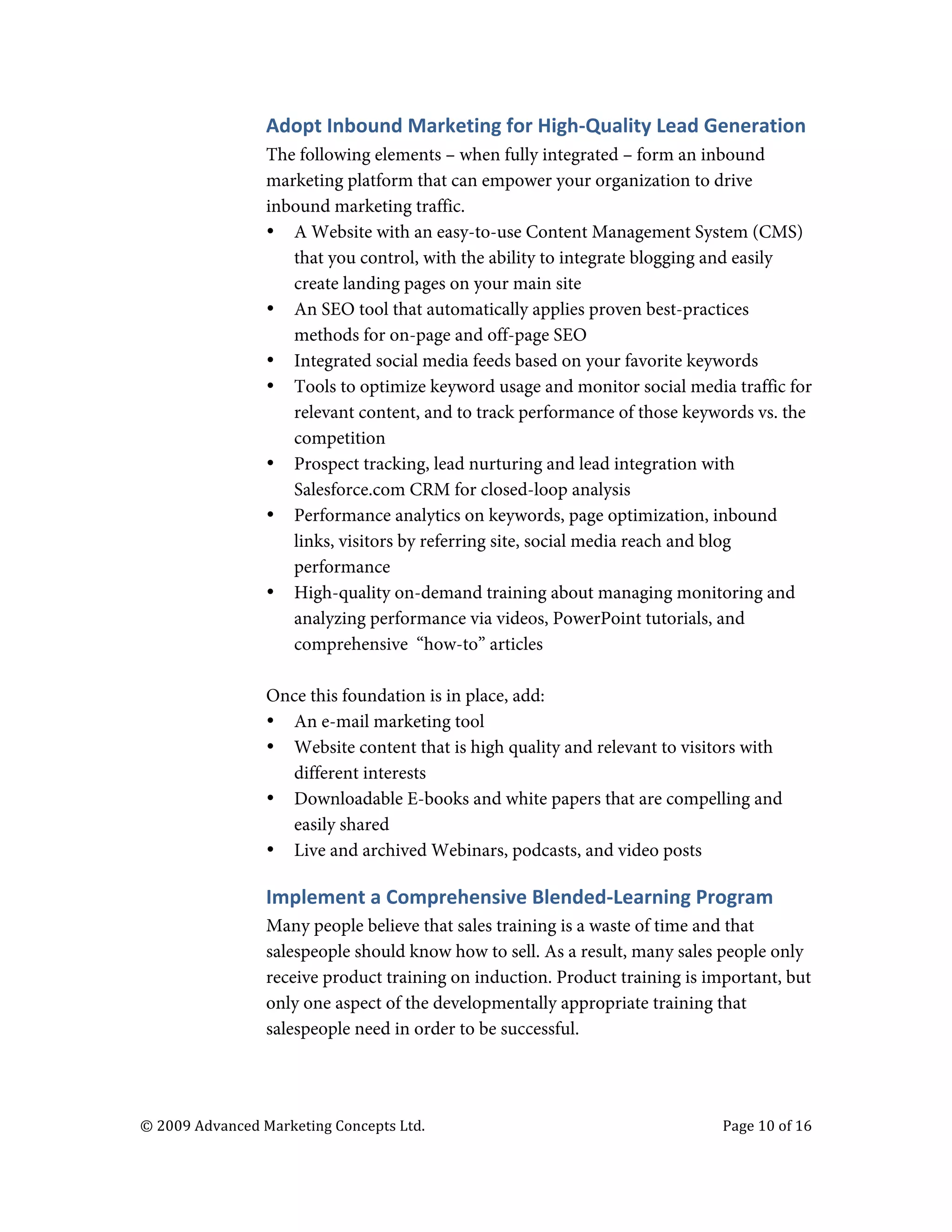  


                                   Adopt	
  Inbound	
  Marketing	
  for	
  High-­‐Quality	
  Lead	
  Generation	
  	
  
                                   The following elements – when fully integrated – form an inbound
                                   marketing platform that can empower your organization to drive
                                   inbound marketing traffic.
                                   • A Website with an easy-to-use Content Management System (CMS)
                                      that you control, with the ability to integrate blogging and easily
                                      create landing pages on your main site
                                   • An SEO tool that automatically applies proven best-practices
                                      methods for on-page and off-page SEO
                                   • Integrated social media feeds based on your favorite keywords
                                   • Tools to optimize keyword usage and monitor social media traffic for
                                      relevant content, and to track performance of those keywords vs. the
                                      competition
                                   • Prospect tracking, lead nurturing and lead integration with
                                      Salesforce.com CRM for closed-loop analysis
                                   • Performance analytics on keywords, page optimization, inbound
                                      links, visitors by referring site, social media reach and blog
                                      performance
                                   • High-quality on-demand training about managing monitoring and
                                      analyzing performance via videos, PowerPoint tutorials, and
                                      comprehensive “how-to” articles

                                   Once this foundation is in place, add:
                                   • An e-mail marketing tool
                                   • Website content that is high quality and relevant to visitors with
                                     different interests
                                   • Downloadable E-books and white papers that are compelling and
                                     easily shared
                                   • Live and archived Webinars, podcasts, and video posts

                                   Implement	
  a	
  Comprehensive	
  Blended-­‐Learning	
  Program	
  	
  
                                   Many people believe that sales training is a waste of time and that
                                   salespeople should know how to sell. As a result, many sales people only
                                   receive product training on induction. Product training is important, but
                                   only one aspect of the developmentally appropriate training that
                                   salespeople need in order to be successful.




       ©	
  2009	
  Advanced	
  Marketing	
  Concepts	
  Ltd.	
  	
  	
     	
                          Page	
  10	
  of	
  16	
  

       	
  
 